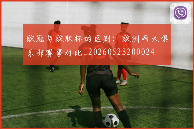 欧冠与欧联杯的区别:欧洲两大俱乐部赛事对比_20260523200024