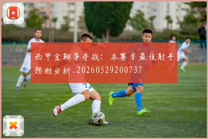 西甲金靴争夺战：本赛季最佳射手预测分析_20260529200737