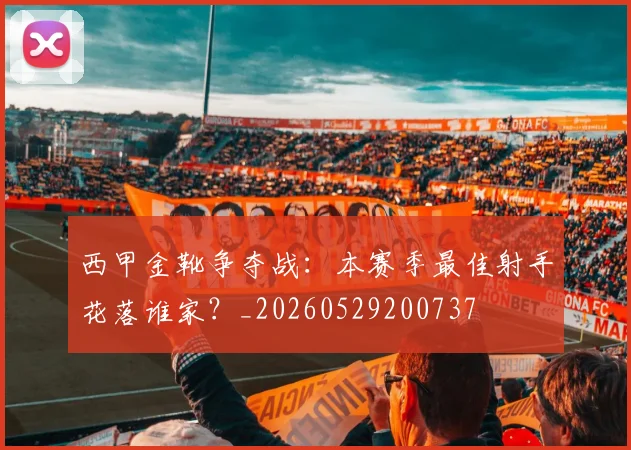 西甲金靴争夺战:本赛季最佳射手花落谁家?_20260529200737