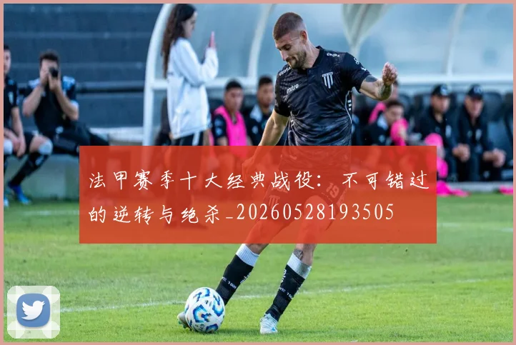 法甲赛季十大经典战役：不可错过的逆转与绝杀_20260528193505