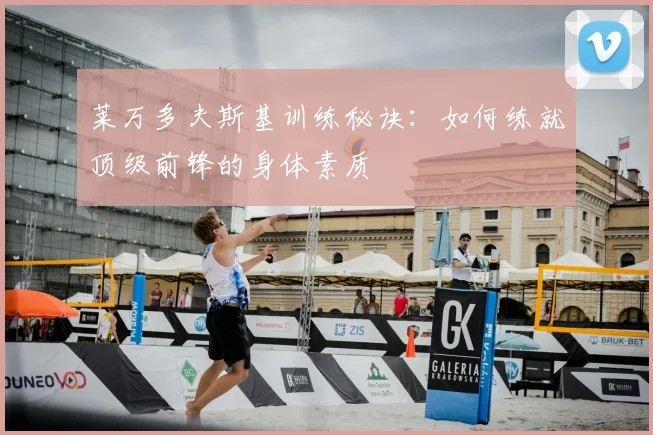 莱万多夫斯基训练秘诀：如何练就顶级前锋的身体素质