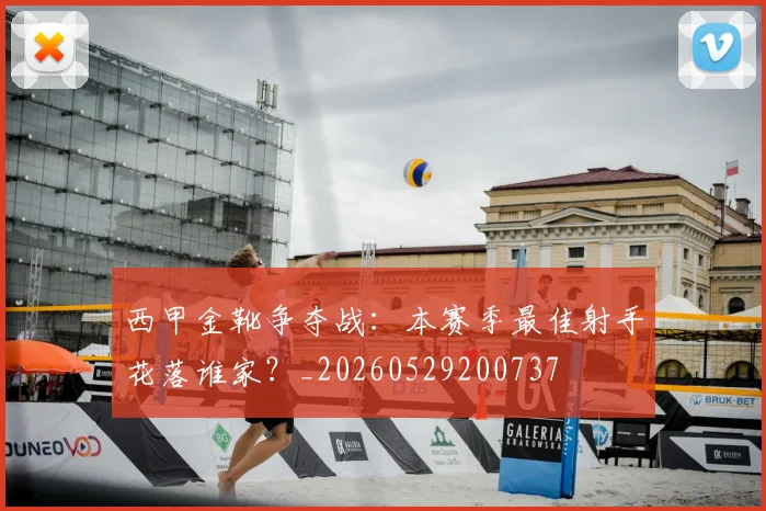 西甲金靴争夺战:本赛季最佳射手花落谁家?_20260529200737