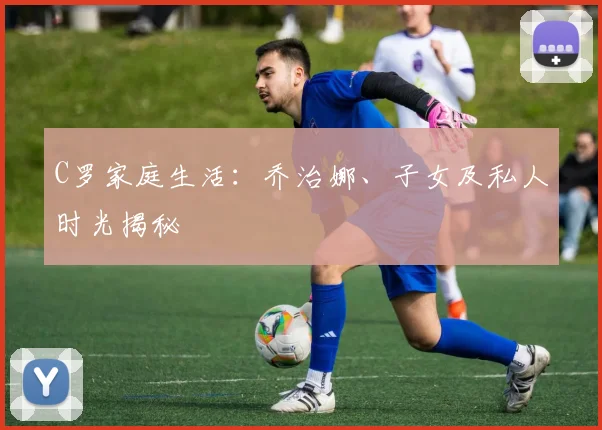 C罗家庭生活:乔治娜、子女及私人时光揭秘