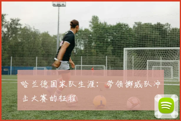 哈兰德国家队生涯:带领挪威队冲击大赛的征程