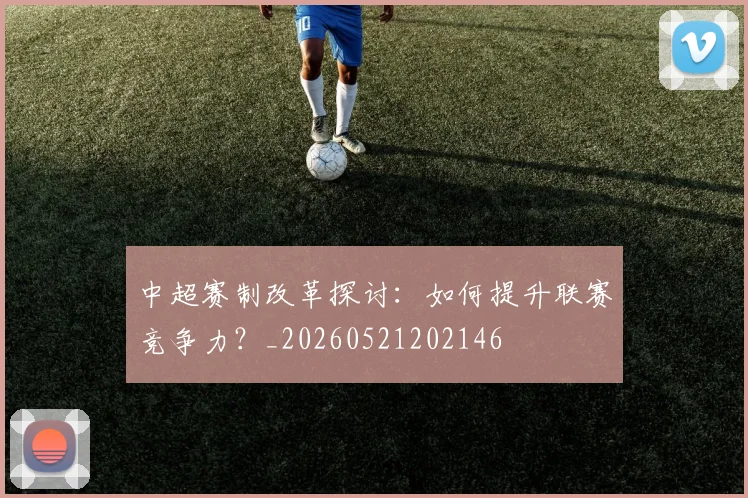 中超赛制改革探讨:如何提升联赛竞争力?_20260521202146