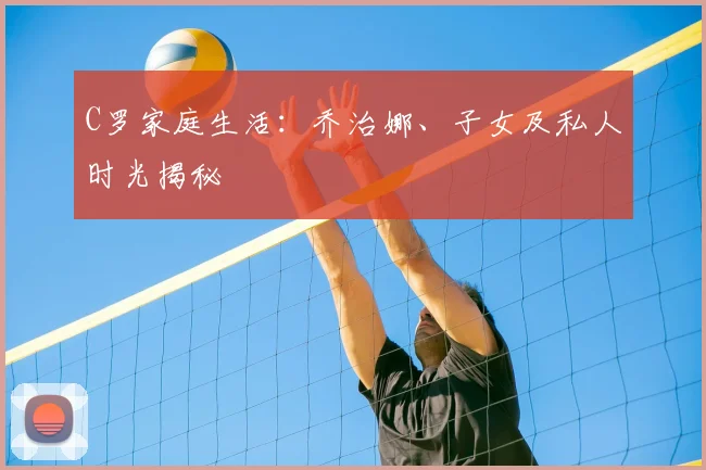 C罗家庭生活:乔治娜、子女及私人时光揭秘
