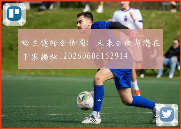 哈兰德转会传闻:未来去向与潜在下家揭秘_20260606152914