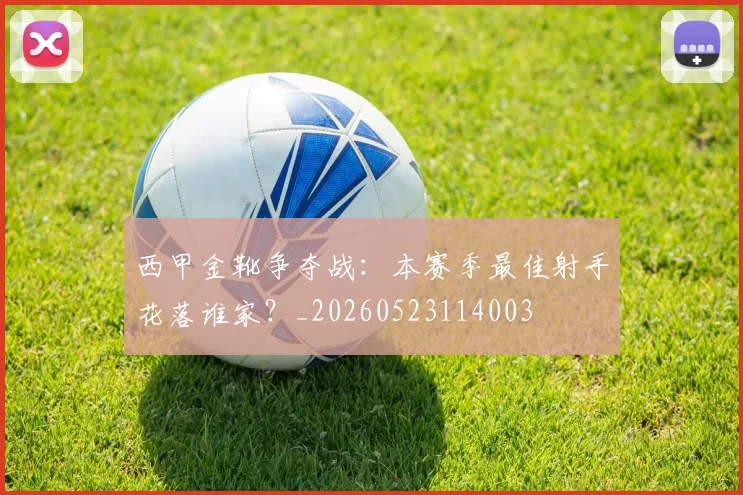西甲金靴争夺战:本赛季最佳射手花落谁家?_20260523114003