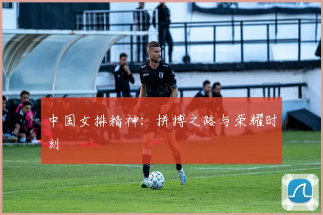 中国女排精神:拼搏之路与荣耀时刻